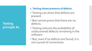 Testing
principle #1
1. Testing shows presence of defects
Testing can show that defects are
present.
But cannot prove that there are no
defects.
Testing reduces the probability of
undiscovered defects remaining in the
software
But, even if no defects are found, it is
not a proof of correctness
 