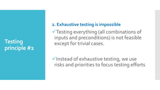 Testing
principle #2
2. Exhaustive testing is impossible
Testing everything (all combinations of
inputs and preconditions) is not feasible
except for trivial cases.
Instead of exhaustive testing, we use
risks and priorities to focus testing efforts
 