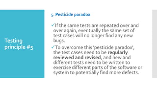 Testing
principle #5
5. Pesticide paradox
If the same tests are repeated over and
over again, eventually the same set of
test cases will no longer find any new
bugs.
To overcome this 'pesticide paradox',
the test cases need to be regularly
reviewed and revised, and new and
different tests need to be written to
exercise different parts of the software or
system to potentially find more defects.
 