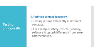 Testing
principle #6
6.Testing is context dependent
Testing is done differently in different
contexts.
For example, safety-critical [Security]
software is tested differently from an e-
commerce site.
 