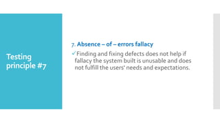 Testing
principle #7
7. Absence – of – errors fallacy
Finding and fixing defects does not help if
fallacy the system built is unusable and does
not fulfill the users' needs and expectations.
 