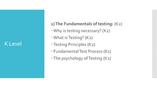 K Level
1)The Fundamentals of testing: (K2)
 Why is testing necessary? (K2)
 What isTesting? (K2)
 Testing Principles (K2)
 FundamentalTest Process (K1)
 The psychology ofTesting (K2)
 