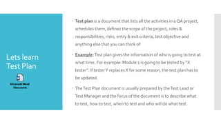 Lets learn
Test Plan
 Test plan is a document that lists all the activities in a QA project,
schedules them, defines the scope of the project, roles &
responsibilities, risks, entry & exit criteria, test objective and
anything else that you can think of
 Example:Test plan gives the information of who is going to test at
what time. For example: Module 1 is going to be tested by “X
tester”. If testerY replaces X for some reason, the test plan has to
be updated.
 TheTest Plan document is usually prepared by theTest Lead or
Test Manager and the focus of the document is to describe what
to test, how to test, when to test and who will do what test.
 
