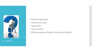 Ref : PMBOK5
 Business requirement
 Statement of works
 Agreements
 Project charter
 Difference between Project / Product and Portfolio ?
 