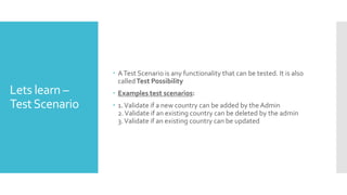 Lets learn –
TestScenario
 ATest Scenario is any functionality that can be tested. It is also
calledTest Possibility
 Examples test scenarios:
 1.Validate if a new country can be added by the Admin
2.Validate if an existing country can be deleted by the admin
3.Validate if an existing country can be updated
 