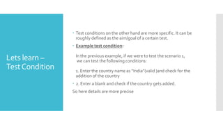 Lets learn –
TestCondition
 Test conditions on the other hand are more specific. It can be
roughly defined as the aim/goal of a certain test.
 Example test condition:
In the previous example, if we were to test the scenario 1,
we can test the following conditions:
1. Enter the country name as “India”(valid )and check for the
addition of the country
 2. Enter a blank and check if the country gets added.
So here details are more precise
 