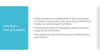 Lets learn –
Test procedure
 ATest procedure is a combination of test cases based
on a certain logical reason, like executing an end-to end
situation or something to that effect.
 The test cases above are grouped to achieve a certain
target at the end of them
 test procedures have a few test cases combined at any
point of time.
 