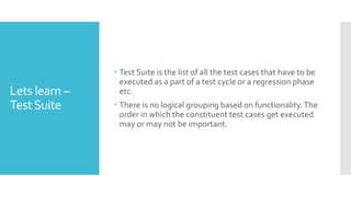 Lets learn –
TestSuite
 Test Suite is the list of all the test cases that have to be
executed as a part of a test cycle or a regression phase
etc.
 There is no logical grouping based on functionality.The
order in which the constituent test cases get executed
may or may not be important.
 