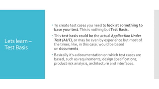 Lets learn –
Test Basis
 To create test cases you need to look at something to
base your test.This is nothing butTest Basis.
 This test basis could be the actual Application Under
Test (AUT), or may be even by experience but most of
the times, like, in this case, would be based
on documents
 Basically it’s a documentation on which test cases are
based, such as requirements, design specifications,
product risk analysis, architecture and interfaces.
 