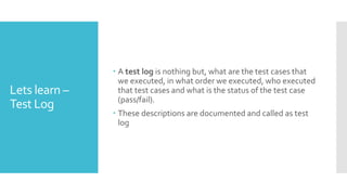 Lets learn –
Test Log
 A test log is nothing but, what are the test cases that
we executed, in what order we executed, who executed
that test cases and what is the status of the test case
(pass/fail).
 These descriptions are documented and called as test
log
 