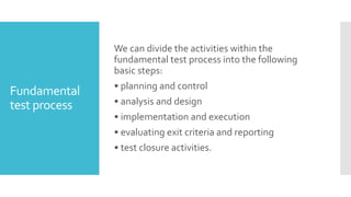 Fundamental
test process
We can divide the activities within the
fundamental test process into the following
basic steps:
• planning and control
• analysis and design
• implementation and execution
• evaluating exit criteria and reporting
• test closure activities.
 