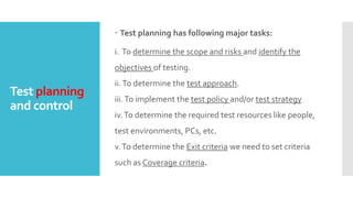 Test planning
and control
 Test planning has following major tasks:
i. To determine the scope and risks and identify the
objectives of testing.
ii.To determine the test approach.
iii.To implement the test policy and/or test strategy
iv.To determine the required test resources like people,
test environments, PCs, etc.
v.To determine the Exit criteria we need to set criteria
such as Coverage criteria.
 