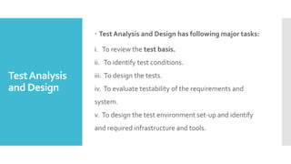 TestAnalysis
and Design
 Test Analysis and Design has following major tasks:
i. To review the test basis.
ii. To identify test conditions.
iii. To design the tests.
iv. To evaluate testability of the requirements and
system.
v. To design the test environment set-up and identify
and required infrastructure and tools.
 