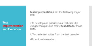 Test
Implementation
and Execution
Test implementation has the following major
task:
i.To develop and prioritize our test cases by
using techniques and create test data for those
tests.
ii.To create test suites from the test cases for
efficient test execution.
 