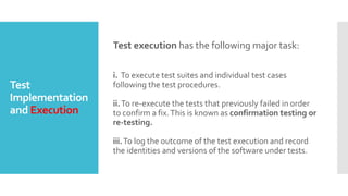 Test
Implementation
and Execution
Test execution has the following major task:
i. To execute test suites and individual test cases
following the test procedures.
ii.To re-execute the tests that previously failed in order
to confirm a fix.This is known as confirmation testing or
re-testing.
iii.To log the outcome of the test execution and record
the identities and versions of the software under tests.
 