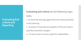 Evaluating Exit
criteria and
Reporting
Evaluating exit criteria has the following major
tasks:
i. To check the test logs against the exit criteria specified
in test planning.
ii. To assess if more test are needed or if the exit criteria
specified should be changed.
iii. To write a test summary report for stakeholders.
 