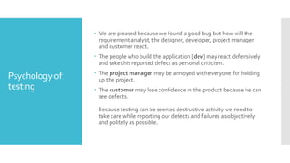 Psychology of
testing
 We are pleased because we found a good bug but how will the
requirement analyst, the designer, developer, project manager
and customer react.
 The people who build the application [dev] may react defensively
and take this reported defect as personal criticism.
 The project manager may be annoyed with everyone for holding
up the project.
 The customer may lose confidence in the product because he can
see defects.
Because testing can be seen as destructive activity we need to
take care while reporting our defects and failures as objectively
and politely as possible.
 