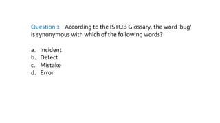 Question 2 According to the ISTQB Glossary, the word 'bug'
is synonymous with which of the following words?
a. Incident
b. Defect
c. Mistake
d. Error
 