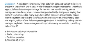 Question 5 A test team consistently finds between 90% and 95% of the defects
present in the system under test. While the test manager understands that this is
a good defect-detection percentage for her test team and industry, senior
management and executives remain disappointed in the test group, saying that
the test team misses too many bugs. Given that the users are generally happy
with the system and that the failures which have occurred have generally been
low impact, which of the following testing principles is most likely to help the test
manager explain to these managers and executives why some defects are likely
to be missed?
a. Exhaustive testing is impossible
b. Defect clustering
c. Pesticide paradox
d. Absence-of-errors
 