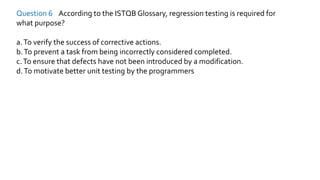 Question 6 According to the ISTQB Glossary, regression testing is required for
what purpose?
a.To verify the success of corrective actions.
b.To prevent a task from being incorrectly considered completed.
c.To ensure that defects have not been introduced by a modification.
d.To motivate better unit testing by the programmers
 