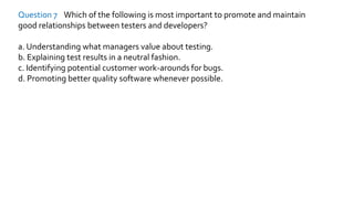 Question 7 Which of the following is most important to promote and maintain
good relationships between testers and developers?
a. Understanding what managers value about testing.
b. Explaining test results in a neutral fashion.
c. Identifying potential customer work-arounds for bugs.
d. Promoting better quality software whenever possible.
 
