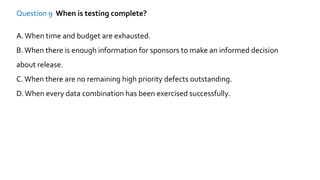 Question 9 When is testing complete?
A.When time and budget are exhausted.
B.When there is enough information for sponsors to make an informed decision
about release.
C.When there are no remaining high priority defects outstanding.
D.When every data combination has been exercised successfully.
 