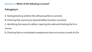 Question 10 Which of the following is correct?
Debugging is:
A.Testing/checking whether the software performs correctly.
B. Checking that a previously reported defect has been corrected.
C. Identifying the cause of a defect, repairing the code and checking the fix is
correct.
D. Checking that no unintended consequences have occurred as a result of a fix.
 