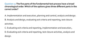 Question 11 The five parts of the fundamental test process have a broad
chronological order.Which of the options gives three different parts in the
correct order?
A. Implementation and execution, planning and control, analysis and design.
B. Analysis and design, evaluating exit criteria and reporting, test closure
activities.
C. Evaluating exit criteria and reporting, implementation and execution,.
D. Evaluating exit criteria and reporting, test closure activities, analysis and
design.
 