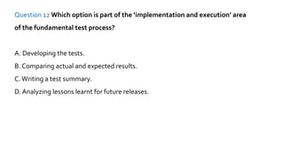 Question 12 Which option is part of the ‘implementation and execution’ area
of the fundamental test process?
A. Developing the tests.
B. Comparing actual and expected results.
C.Writing a test summary.
D. Analyzing lessons learnt for future releases.
 