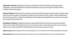 TEST LEVELS
1. Component testing, also known as unit, module and program
testing, searches for defects in, and verifies the functioning of
software (e.g. modules, programs, objects, classes, etc.) that are
separately testable. [Done by developers]
1.1.What is Stubs and Drivers ?
 Most often stubs and drivers are used to replace the missing
software and simulate the interface between the software
components in a simple manner. A stub is called from the
software component to be tested; a driver calls a component to
be tested
.
 