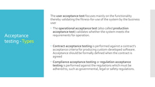 IntegrationTesting: Integration testing is associated with the architectural design phase.
Integration tests are performed to test the coexistence and communication of the internal
modules within the system.
SystemTesting: System testing is directly associated with the System design phase. System tests
check the entire system functionality and the communication of the system under development
with external systems. Most of the software and hardware compatibility issues can be uncovered
during system test execution.
AcceptanceTesting: Acceptance testing is associated with the business requirement analysis
phase and involves testing the product in user environment. It also discovers the non functional
issues such as load and performance defects in the actual user environment.
Alpha testing: Alpha testing is done at the developers site. It is done at the end of the development process
Beta testing: Beta testing is done at the customers site. It is done just before the launch of the product.
 
