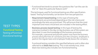 TEST TYPES
 Test types are introduced as a means of clearly defining the
objective of a certain test level for a programme or project.We
need to think about different types of testing because testing the
functionality of the component or system may not be sufficient at
each level to meet the overall test objectives.
 1Testing of function (functional testing)
 2Testing of software product characteristics (non-functional
testing)
 3Testing of software structure/architecture (structural testing)
 4Testing related to changes (confirmation and regression
testing)
 