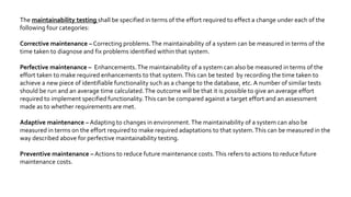 Reliable testing : A test is considered reliable if we get the same result repeatedly.
Usability testing: In usability testing basically the testers tests the ease with which the
user interfaces can be used. It tests that whether the application or the product built is
user-friendly or not.
Efficiency Testing – [Internal to organization]
Test efficiency = (total number of defects found in unit+integration+system) / (total
number of defects found in unit+integration+system+User acceptance testing)
Testing Efficiency = (No. of defects Resolved /Total No. of Defects Submitted)* 100
SoftwareTest Effectiveness covers three aspects:
— How much the customer’s requirements are satisfied by the system.
— How well the customer specifications are achieved by the system.
— How much effort is put in developing the system.
PortabilityTesting - It refers to the process of testing the ease with which a computer
software component or application can be moved from one environment to another, e.g.
moving of any application fromWindows 2000 to Windows XP.
 