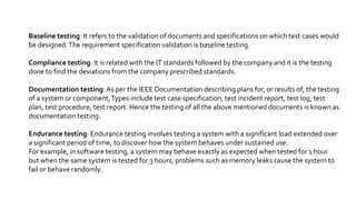 Baseline testing: It refers to the validation of documents and specifications on which test cases would
be designed.The requirement specification validation is baseline testing.
Compliance testing: It is related with the IT standards followed by the company and it is the testing
done to find the deviations from the company prescribed standards.
Documentation testing:As per the IEEE Documentation describing plans for, or results of, the testing
of a system or component,Types include test case specification, test incident report, test log, test
plan, test procedure, test report. Hence the testing of all the above mentioned documents is known as
documentation testing.
Endurance testing: Endurance testing involves testing a system with a significant load extended over
a significant period of time, to discover how the system behaves under sustained use.
For example, in software testing, a system may behave exactly as expected when tested for 1 hour
but when the same system is tested for 3 hours, problems such as memory leaks cause the system to
fail or behave randomly.
 