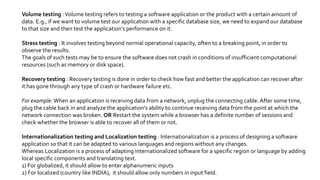 Volume testing :Volume testing refers to testing a software application or the product with a certain amount of
data. E.g., if we want to volume test our application with a specific database size, we need to expand our database
to that size and then test the application’s performance on it.
Stress testing : It involves testing beyond normal operational capacity, often to a breaking point, in order to
observe the results.
The goals of such tests may be to ensure the software does not crash in conditions of insufficient computational
resources (such as memory or disk space).
Recovery testing : Recovery testing is done in order to check how fast and better the application can recover after
it has gone through any type of crash or hardware failure etc.
For example: When an application is receiving data from a network, unplug the connecting cable. After some time,
plug the cable back in and analyze the application’s ability to continue receiving data from the point at which the
network connection was broken. OR Restart the system while a browser has a definite number of sessions and
check whether the browser is able to recover all of them or not.
Internationalization testing and Localization testing : Internationalization is a process of designing a software
application so that it can be adapted to various languages and regions without any changes.
Whereas Localization is a process of adapting internationalized software for a specific region or language by adding
local specific components and translating text.
1) For globalized, it should allow to enter alphanumeric inputs
2) For localized (country like INDIA), it should allow only numbers in input field.
 
