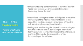 TEST TYPES
 Structural testing is often referred to as 'white-box' or
'glass-box' because we are interested in what is
happening 'inside the box'.
 In structural testing the testers are required to have the
knowledge of the internal implementations of the
code. Here the testers require knowledge of how the
software is implemented, how it works.
 During structural testing the tester is concentrating on
how the software does it. For example, a structural
technique wants to know how loops in the software are
working.This may be done regardless of the
functionality of the software.
Structural testing.
Testing of software
structure/architecture
 