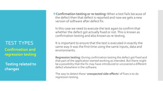TEST TYPES
Confirmation testing or re-testing:When a test fails because of
the defect then that defect is reported and now we gets a new
version of software after defect fix.
In this case we need to execute the test again to confirm that
whether the defect got actually fixed or not.This is known as
confirmation testing and also known as re-testing.
It is important to ensure that the test is executed in exactly the
same way it was the first time using the same inputs, data and
environments.
Regression testing: During confirmation testing the defect got fixed and
that part of the application started working as intended. But there might
be a possibility that the fix may have introduced or uncovered a different
defect elsewhere in the software.
The way to detect these ‘unexpected side-effects’ of fixes is to do
regression testing.
Confirmation and
regression testing .
Testing related to
changes
 