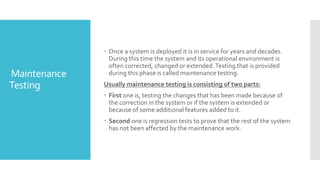 Maintenance
Testing
 Once a system is deployed it is in service for years and decades.
During this time the system and its operational environment is
often corrected, changed or extended.Testing that is provided
during this phase is called maintenance testing.
Usually maintenance testing is consisting of two parts:
 First one is, testing the changes that has been made because of
the correction in the system or if the system is extended or
because of some additional features added to it.
 Second one is regression tests to prove that the rest of the system
has not been affected by the maintenance work.
 