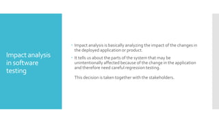 Impact analysis
in software
testing
 Impact analysis is basically analyzing the impact of the changes in
the deployed application or product.
 It tells us about the parts of the system that may be
unintentionally affected because of the change in the application
and therefore need careful regression testing.
This decision is taken together with the stakeholders.
 