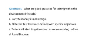 Question 1 What are good practices for testing within the
development life cycle?
a. Early test analysis and design.
b. Different test levels are defined with specific objectives.
c.Testers will start to get involved as soon as coding is done.
d. A and B above.
 