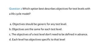 Question 2Which option best describes objectives for test levels with
a life cycle model?
a. Objectives should be generic for any test level.
b. Objectives are the same for each test level.
c.The objectives of a test level don't need to be defined in advance.
d. Each level has objectives specific to that level
 