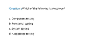 Question 3 Which of the following is a test type?
a. Component testing
b. Functional testing
c. System testing
d. Acceptance testing
 