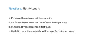 Question 4 Beta testing is:
a. Performed by customers at their own site.
b. Performed by customers at the software developer's site.
c. Performed by an independent test team.
d. Useful to test software developed for a specific customer or user.
 