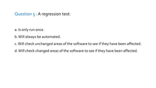 Question 5 : A regression test:
a. Is only run once.
b.Will always be automated.
c.Will check unchanged areas of the software to see if they have been affected.
d.Will check changed areas of the software to see if they have been affected.
 