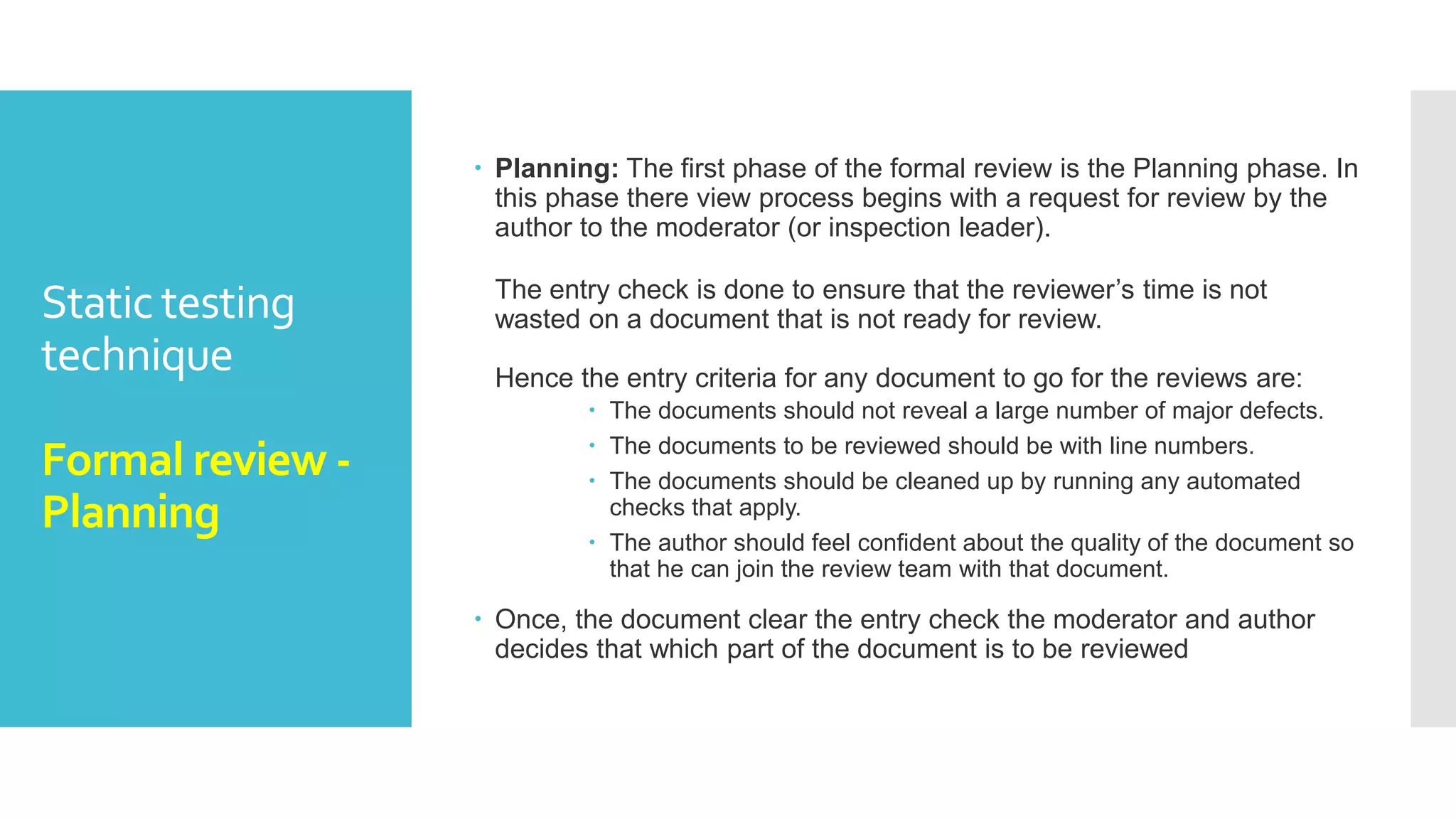 Static testing
technique
Formal review
 Formal reviews follow a formal process. It is well
structured and regulated.
A formal review process consists of six main steps:
 Planning
 Kick-off
 Preparation
 Review meeting
 Rework
 Follow-up
 