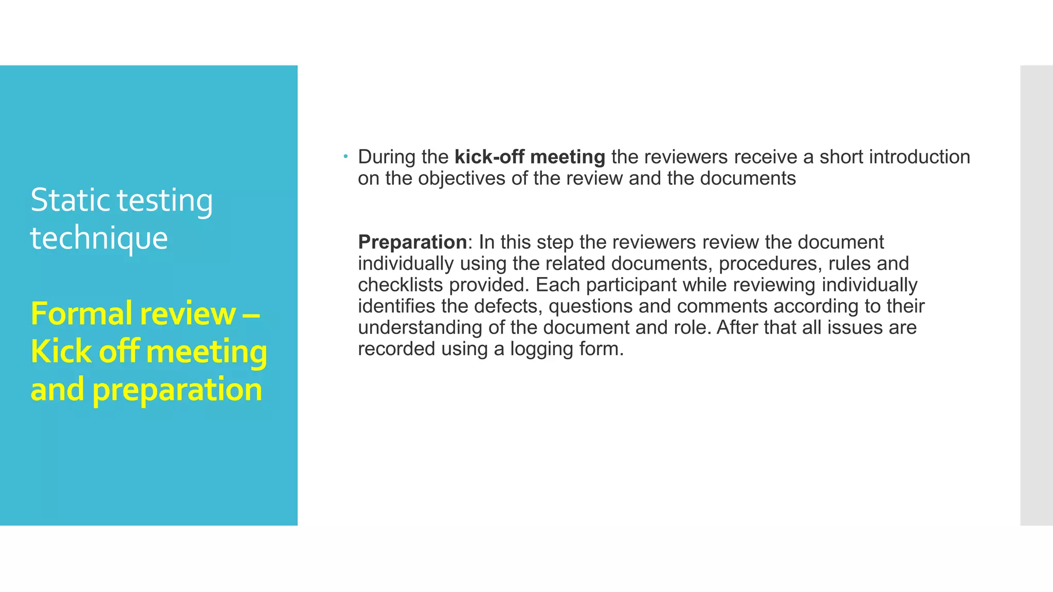 Static testing
technique
Formal review -
Planning
 Planning: The first phase of the formal review is the Planning phase. In
this phase there view process begins with a request for review by the
author to the moderator (or inspection leader).
The entry check is done to ensure that the reviewer’s time is not
wasted on a document that is not ready for review.
Hence the entry criteria for any document to go for the reviews are:
 The documents should not reveal a large number of major defects.
 The documents to be reviewed should be with line numbers.
 The documents should be cleaned up by running any automated
checks that apply.
 The author should feel confident about the quality of the document so
that he can join the review team with that document.
 Once, the document clear the entry check the moderator and author
decides that which part of the document is to be reviewed
 