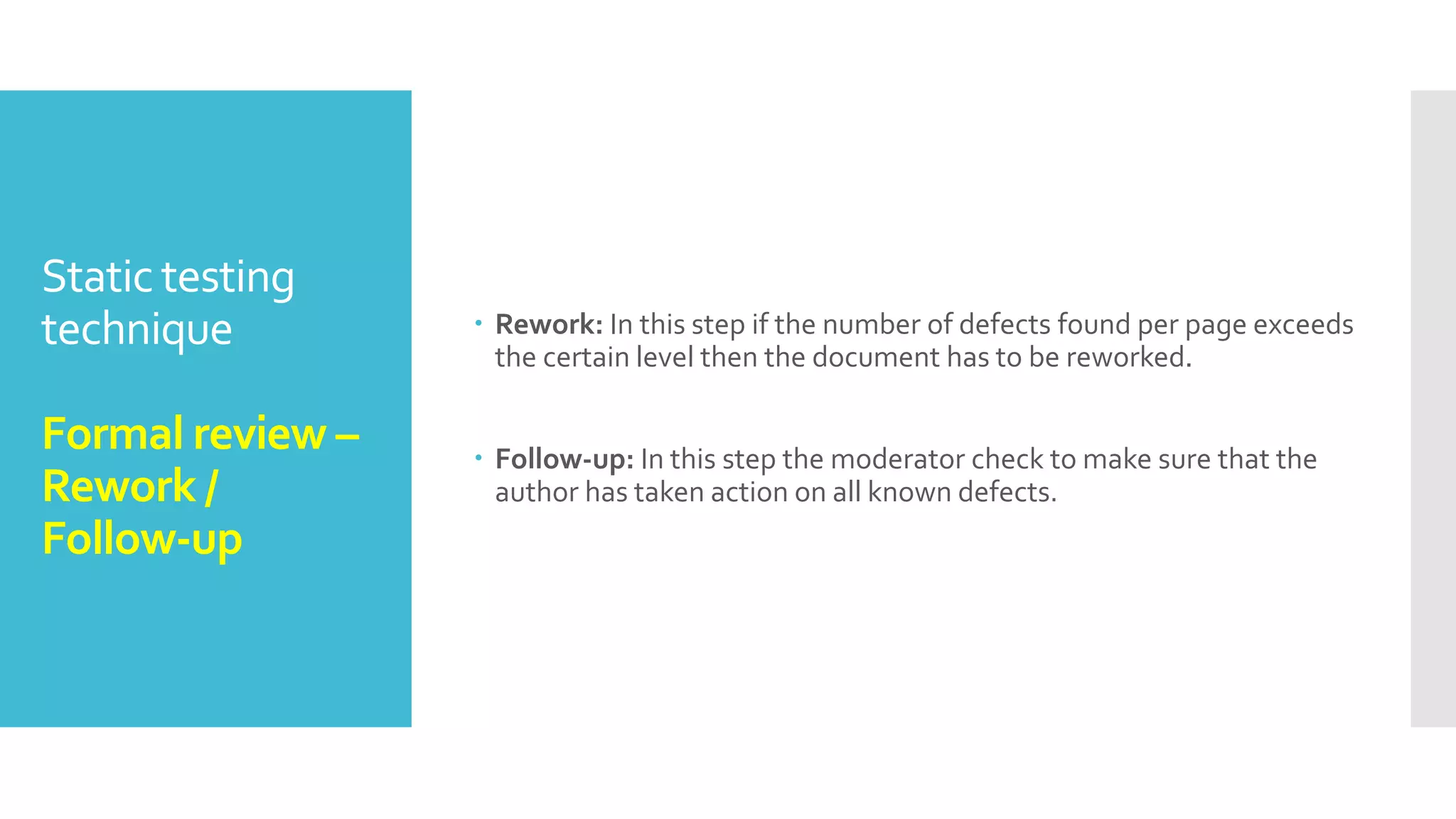 Static testing
technique
Formal review –
Review meeting
 Review meeting: The review meeting consists of three phases:
Logging phase: In this phase the issues and the defects that have
been identified during the preparation step are logged page by page.
Discussion phase: If any issue needs discussion then the item is
logged and then handled in the discussion phase.
Decision phase: At the end of the meeting a decision on the
document under review has to be made by the participants,
sometimes based on formal exit criteria
 