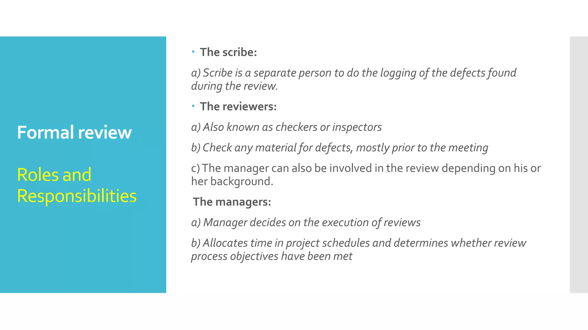 Formal review
Roles and
Responsibilities
 During a review four types of participants take part.
The moderator:
a) Also known as review leader
b) Performs entry check
c) Follow-up on the rework
d) Schedules the meeting
e)Coaches other team
f)Leads the possible discussion and stores the data that is collected
The author:
a) Illuminate the unclear areas and understand the defects found
b)Basic goal should be to learn as much as possible with regard to
improving the quality of the document.
 