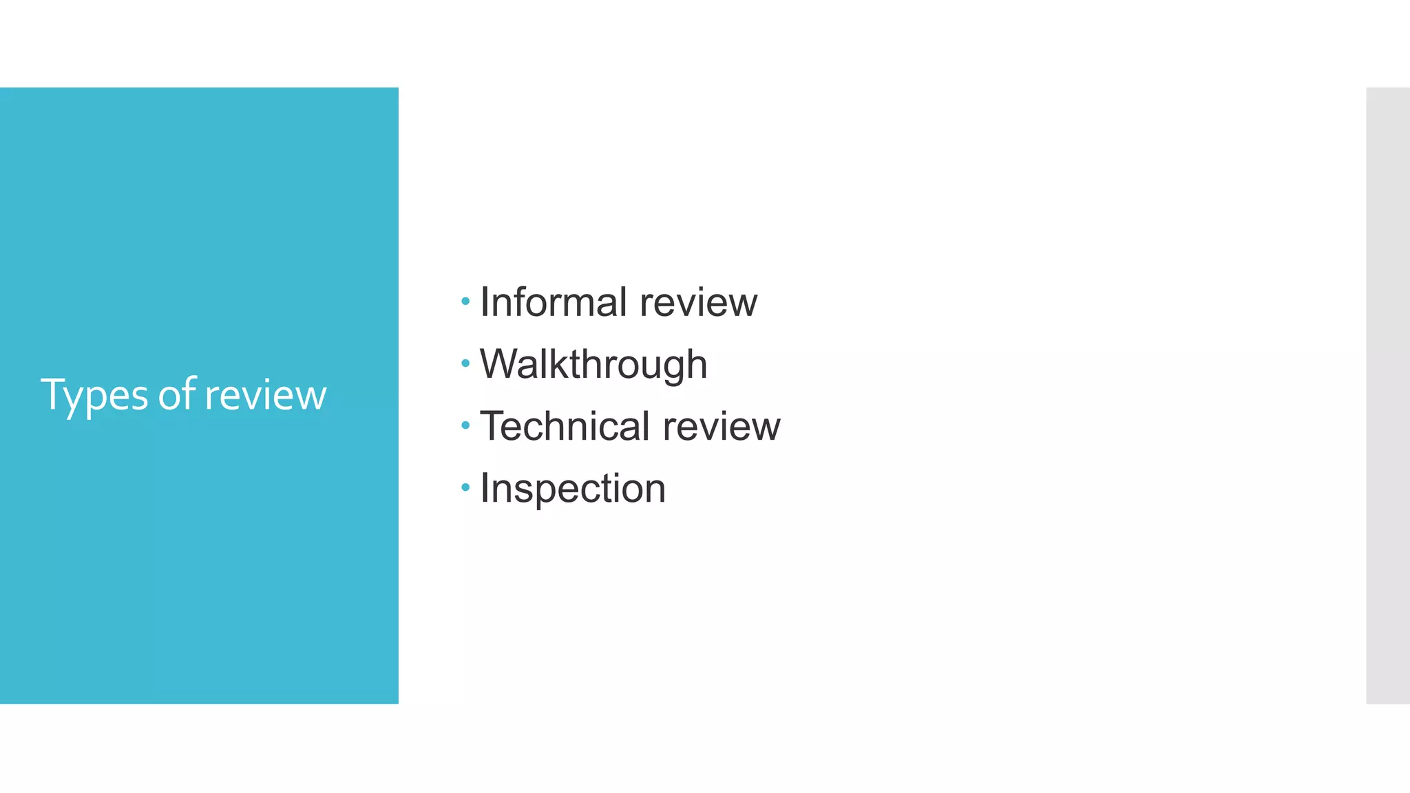 Formal review
Roles and
Responsibilities
 The scribe:
a) Scribe is a separate person to do the logging of the defects found
during the review.
 The reviewers:
a) Also known as checkers or inspectors
b) Check any material for defects, mostly prior to the meeting
c)The manager can also be involved in the review depending on his or
her background.
The managers:
a) Manager decides on the execution of reviews
b) Allocates time in project schedules and determines whether review
process objectives have been met
 