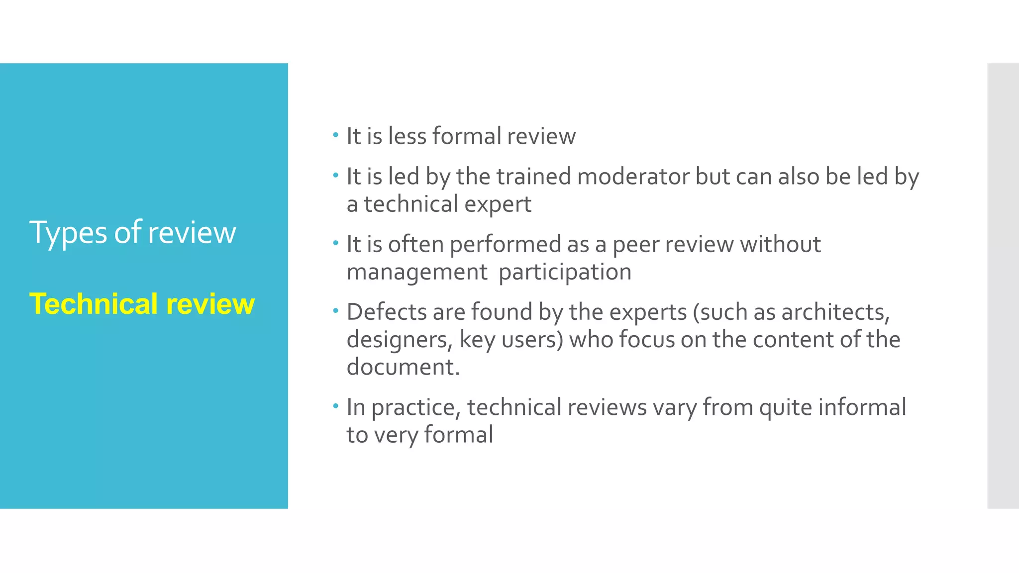 Types of review
Informal review
 Informal reviews are applied many times during the
early stages of the life cycle of the document.
A two person team can conduct an informal review. In
later stages these reviews often involve more people
and a meeting.
The goal is to keep the author and to improve the
quality of the document.
The most important thing to keep in mind about the
informal reviews is that they are not documented.
 